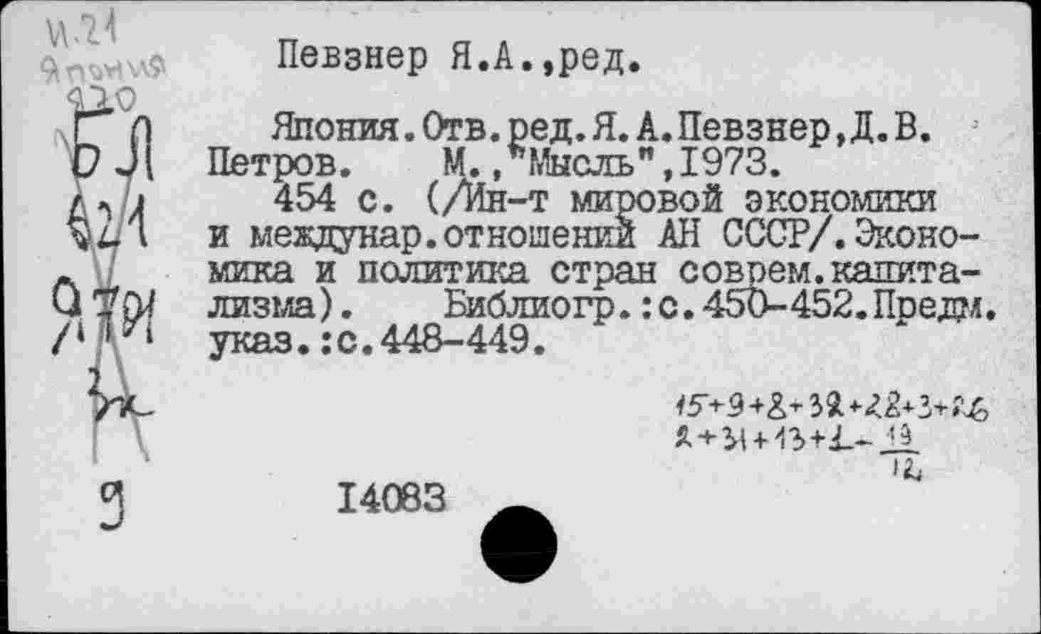 ﻿«.21
Певзнер Я.А.,ред.
Япония. Отв. ре д. Я. А. Певзнер,Д. В. Петров.	М..Мысль",1973.
454 с. (/Ин-т мировой экономики и междунар.отношении АН СССР/.Экономика и политика стран соврем.капитализма).	Библиогр.: с. 450-452. Предал,
указ.:с.448-449.
л+>|И?>+1.-Л.
1Ъ
14083